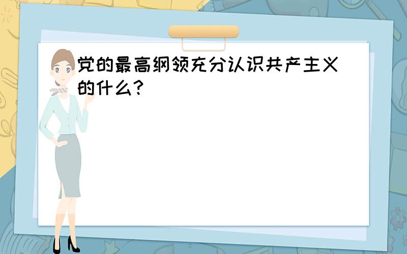 党的最高纲领充分认识共产主义的什么?