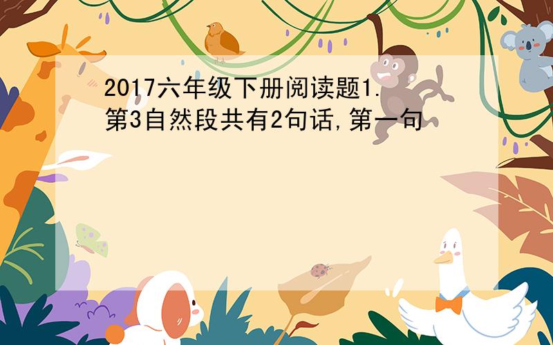 2017六年级下册阅读题1.第3自然段共有2句话,第一句