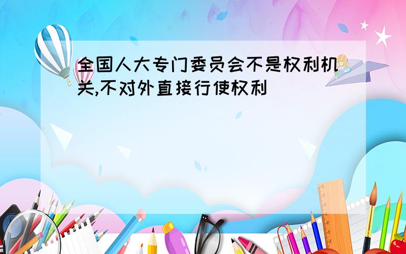 全国人大专门委员会不是权利机关,不对外直接行使权利