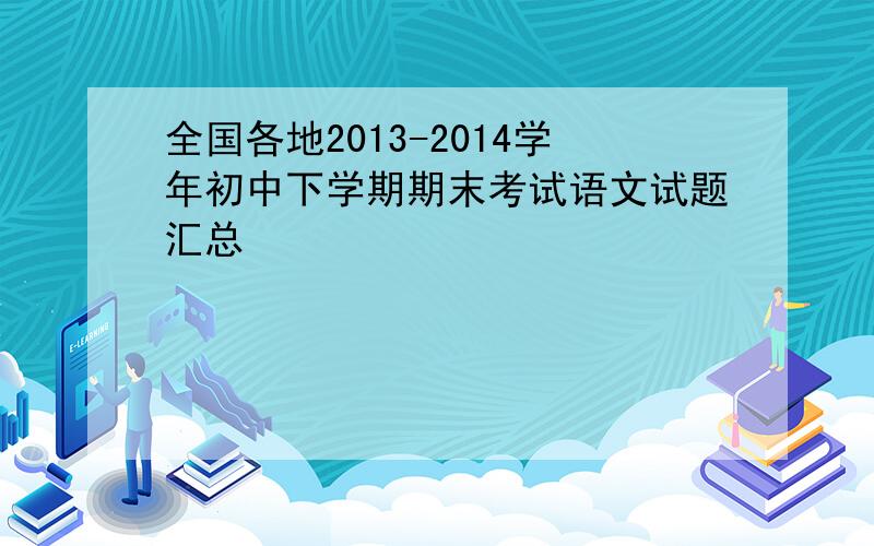 全国各地2013-2014学年初中下学期期末考试语文试题汇总