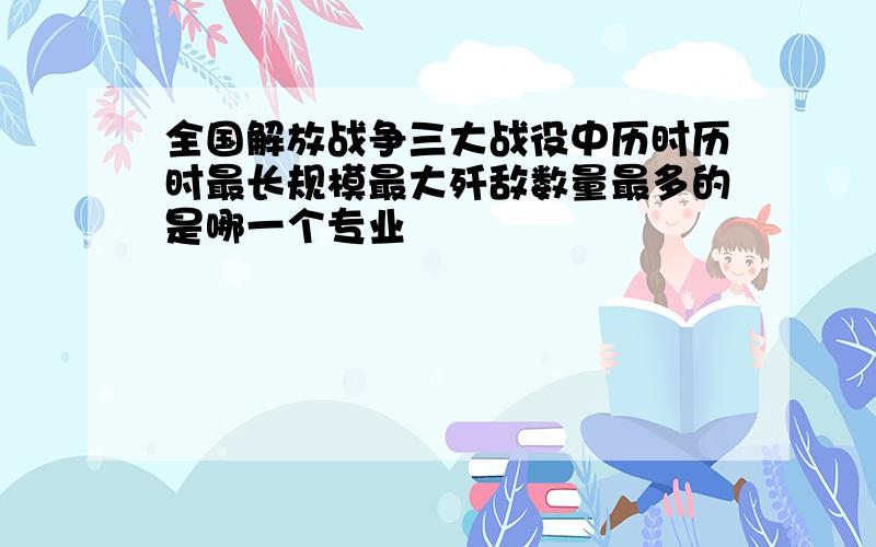 全国解放战争三大战役中历时历时最长规模最大歼敌数量最多的是哪一个专业