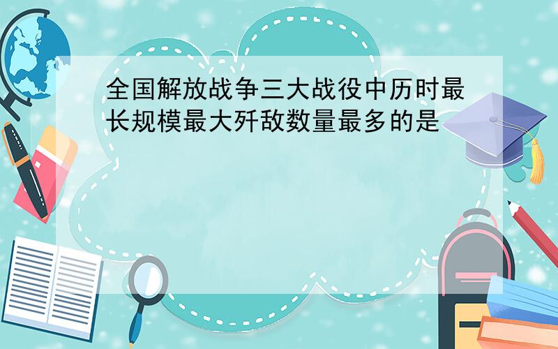 全国解放战争三大战役中历时最长规模最大歼敌数量最多的是