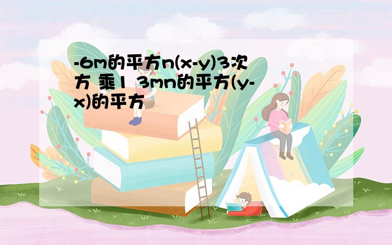 -6m的平方n(x-y)3次方 乘1 3mn的平方(y-x)的平方