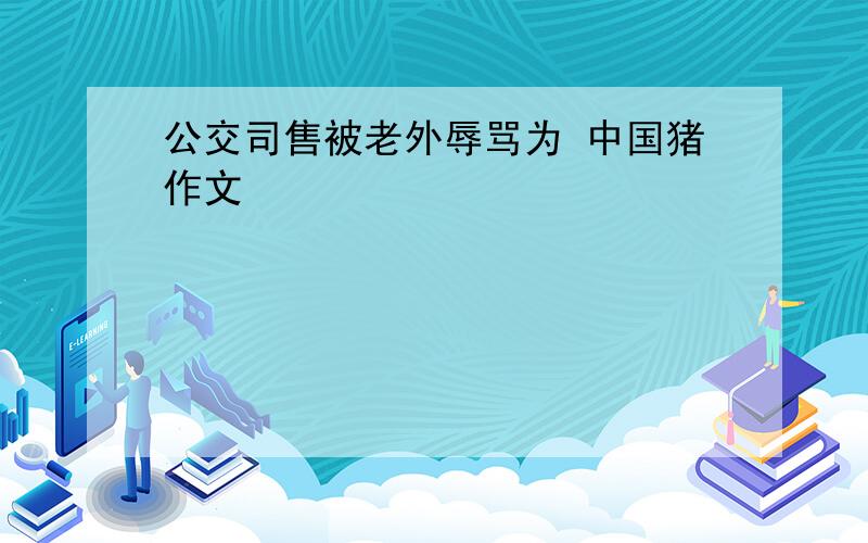 公交司售被老外辱骂为 中国猪作文