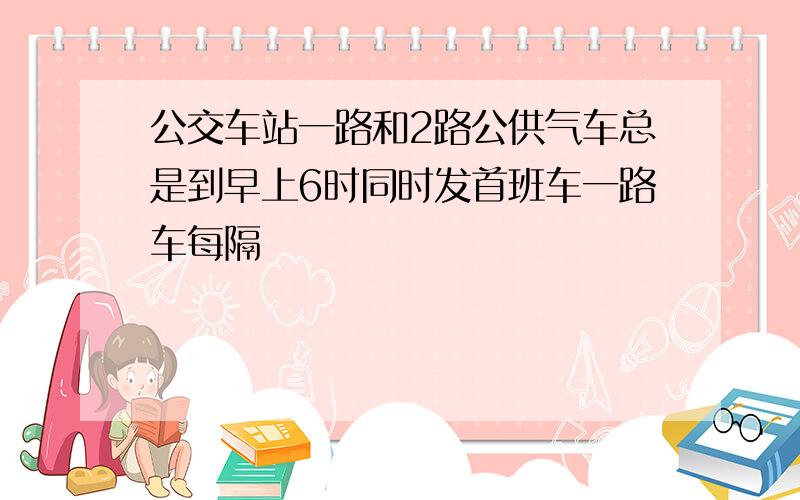 公交车站一路和2路公供气车总是到早上6时同时发首班车一路车每隔