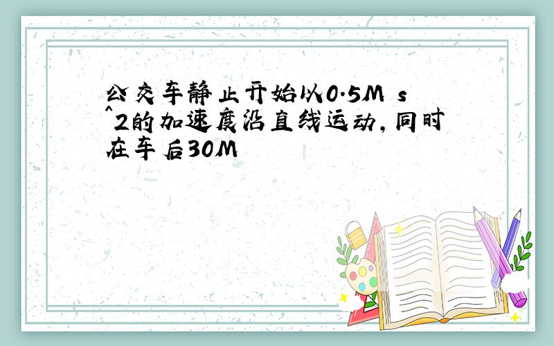 公交车静止开始以0.5M s^2的加速度沿直线运动,同时在车后30M