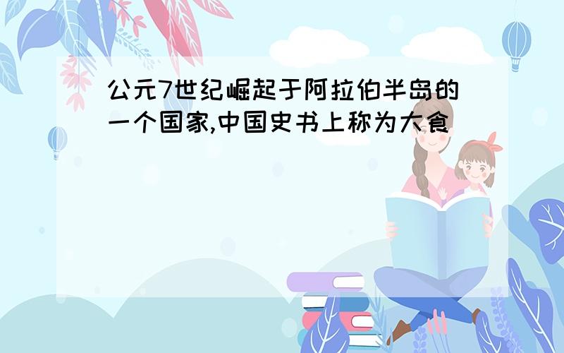 公元7世纪崛起于阿拉伯半岛的一个国家,中国史书上称为大食