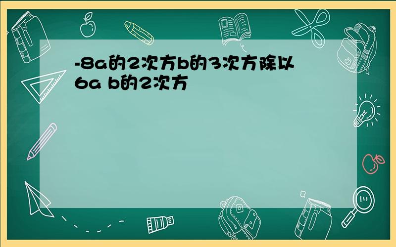 -8a的2次方b的3次方除以6a b的2次方