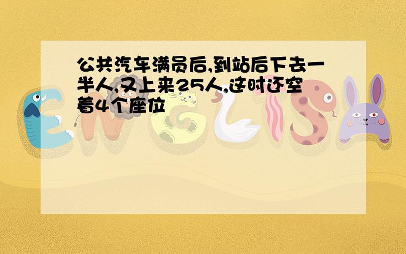 公共汽车满员后,到站后下去一半人,又上来25人,这时还空着4个座位