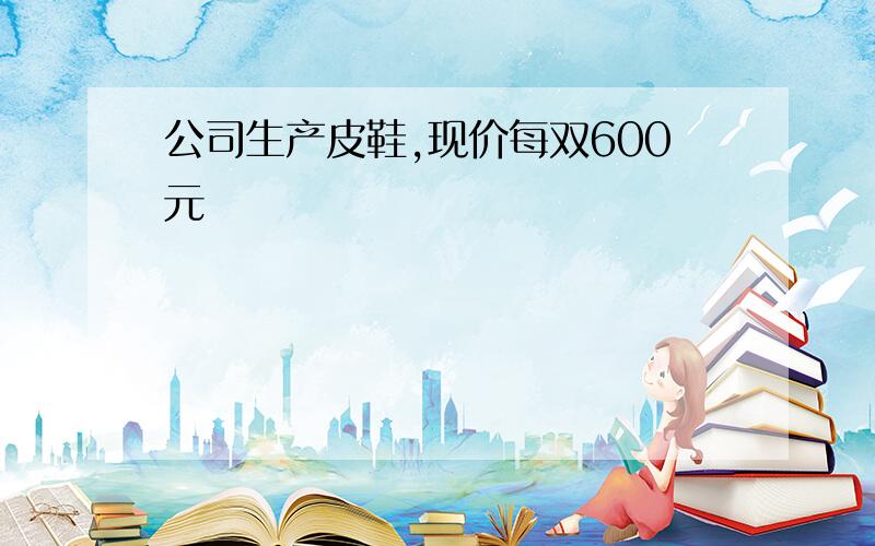 公司生产皮鞋,现价每双600元