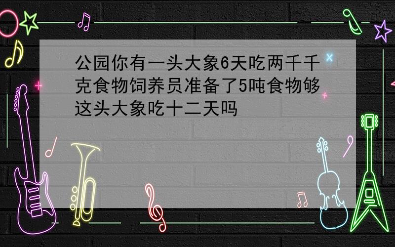 公园你有一头大象6天吃两千千克食物饲养员准备了5吨食物够这头大象吃十二天吗