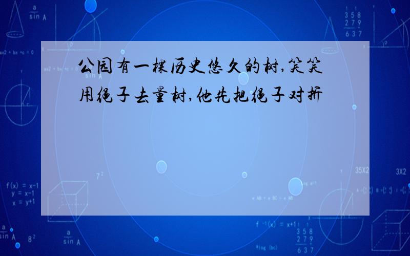 公园有一棵历史悠久的树,笑笑用绳子去量树,他先把绳子对折