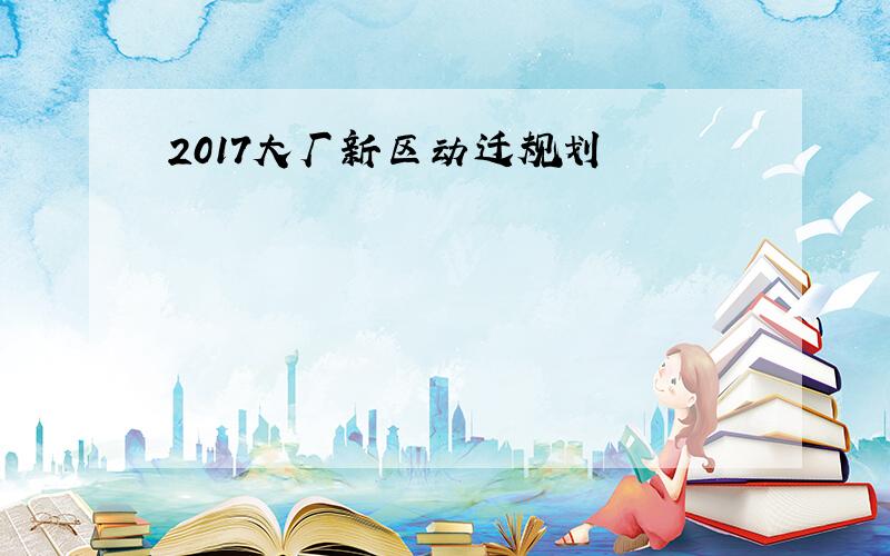 2017大厂新区动迁规划