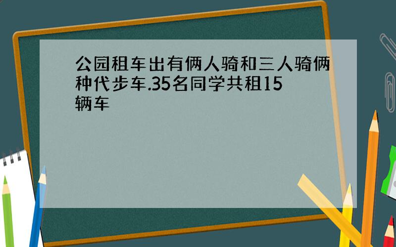 公园租车出有俩人骑和三人骑俩种代步车.35名同学共租15辆车