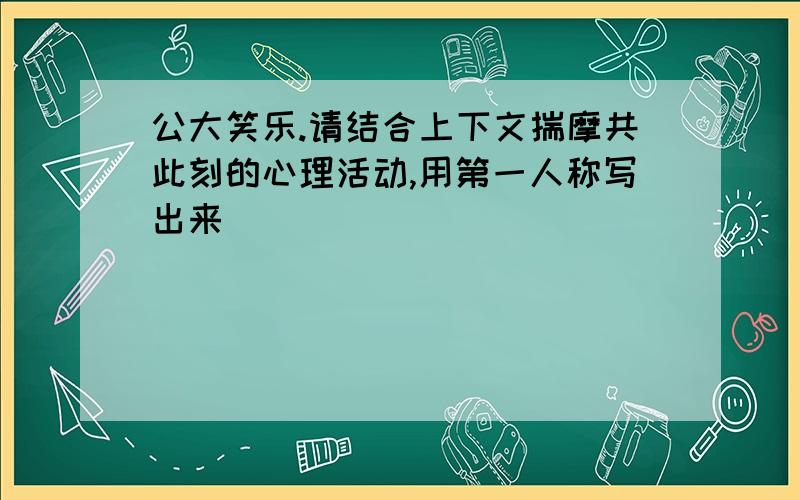 公大笑乐.请结合上下文揣摩共此刻的心理活动,用第一人称写出来