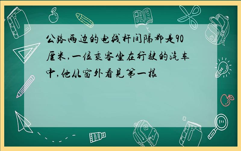 公路两边的电线杆间隔都是90厘米,一位乘客坐在行驶的汽车中,他从窗外看见第一根