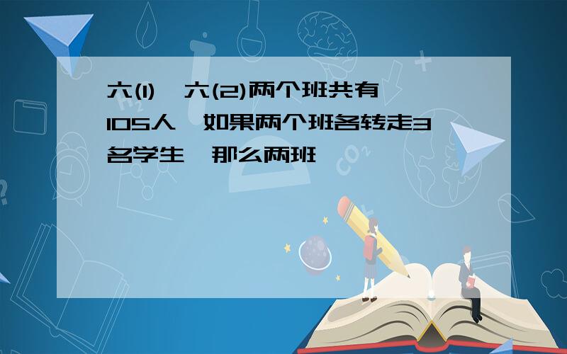 六(1),六(2)两个班共有105人,如果两个班各转走3名学生,那么两班