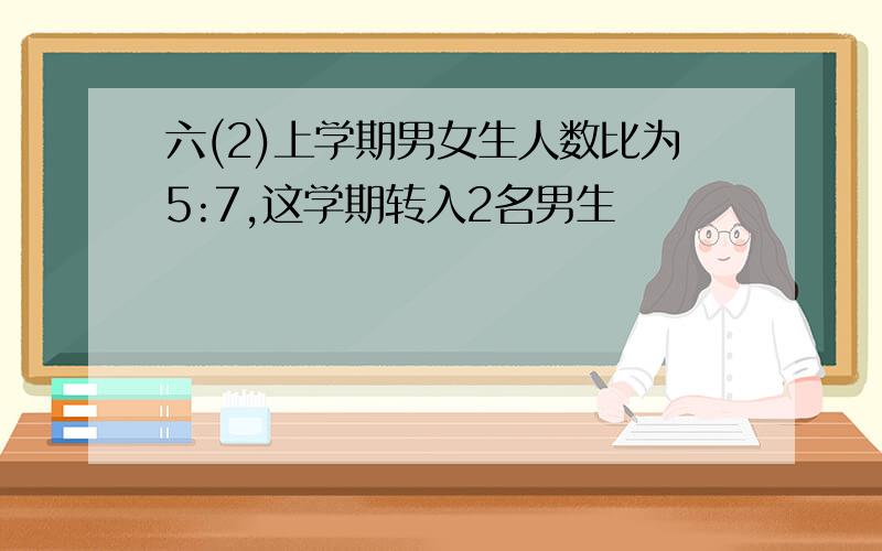 六(2)上学期男女生人数比为5:7,这学期转入2名男生