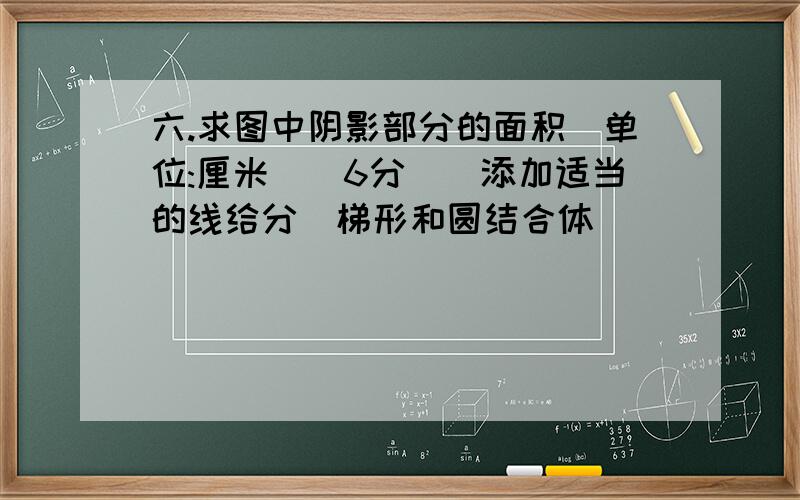 六.求图中阴影部分的面积(单位:厘米)(6分)(添加适当的线给分)梯形和圆结合体