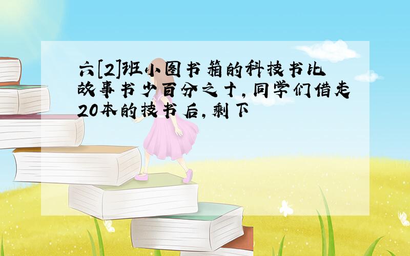 六[2]班小图书箱的科技书比故事书少百分之十,同学们借走20本的技书后,剩下