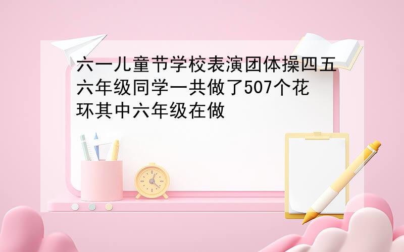 六一儿童节学校表演团体操四五六年级同学一共做了507个花环其中六年级在做