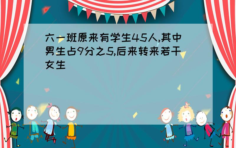 六一班原来有学生45人,其中男生占9分之5,后来转来若干女生