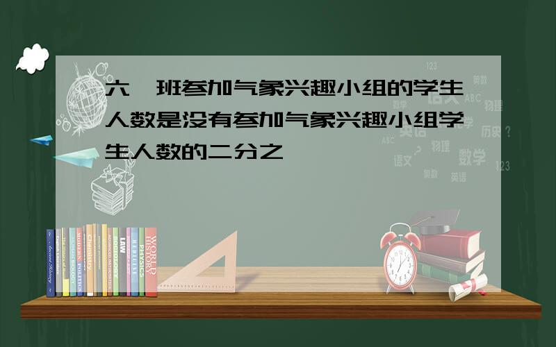 六一班参加气象兴趣小组的学生人数是没有参加气象兴趣小组学生人数的二分之一