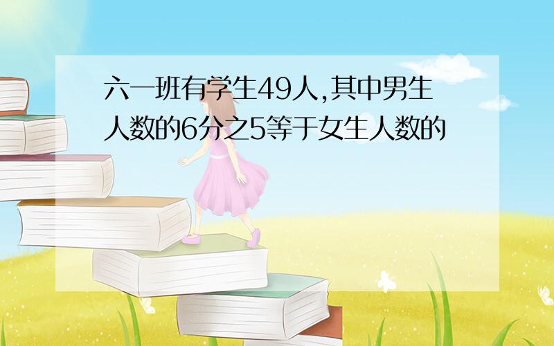 六一班有学生49人,其中男生人数的6分之5等于女生人数的