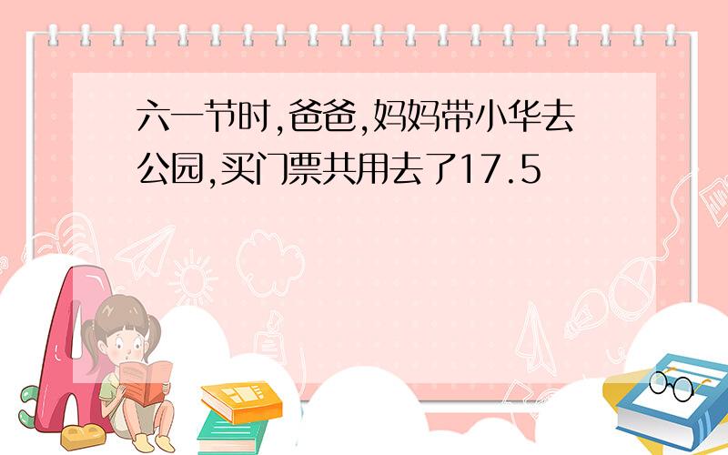 六一节时,爸爸,妈妈带小华去公园,买门票共用去了17.5