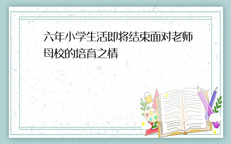 六年小学生活即将结束面对老师母校的培育之情