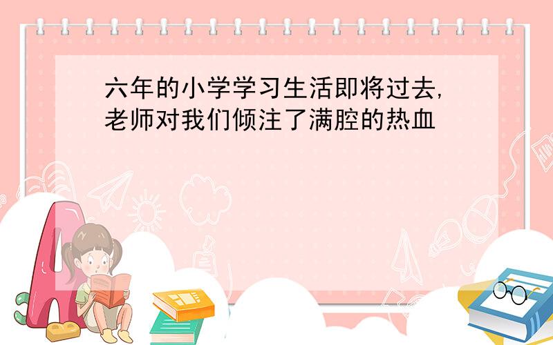 六年的小学学习生活即将过去,老师对我们倾注了满腔的热血