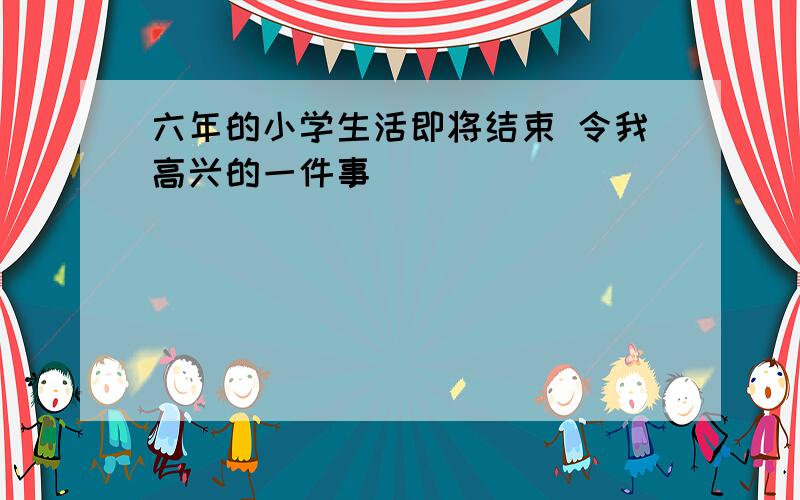 六年的小学生活即将结束 令我高兴的一件事