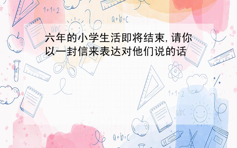 六年的小学生活即将结束,请你以一封信来表达对他们说的话