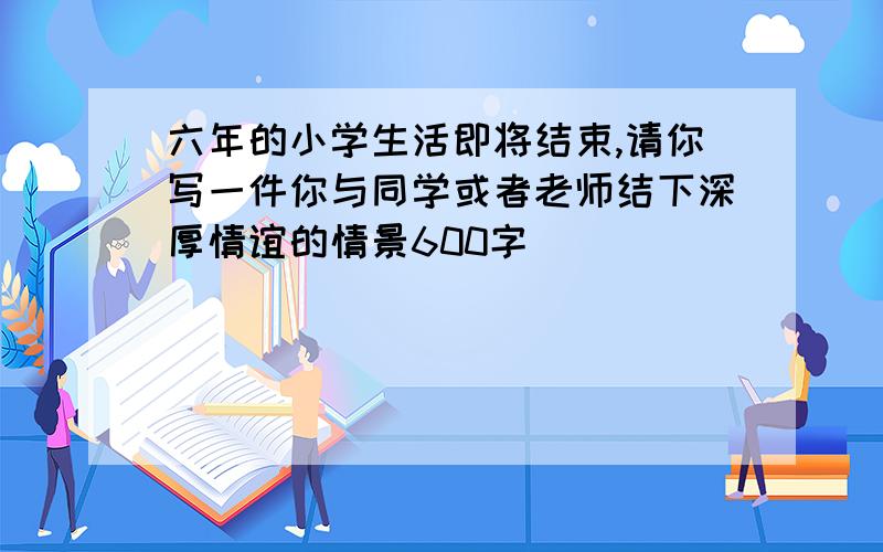 六年的小学生活即将结束,请你写一件你与同学或者老师结下深厚情谊的情景600字