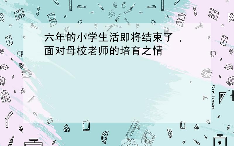 六年的小学生活即将结束了 ,面对母校老师的培育之情