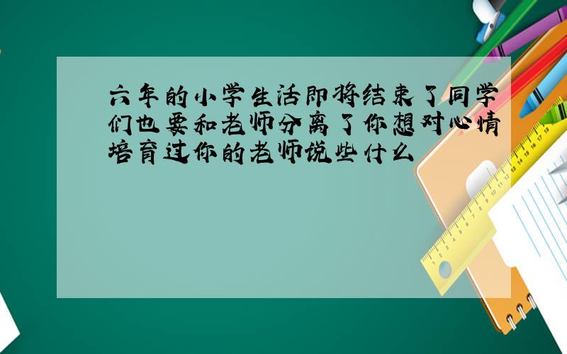 六年的小学生活即将结束了同学们也要和老师分离了你想对心情培育过你的老师说些什么