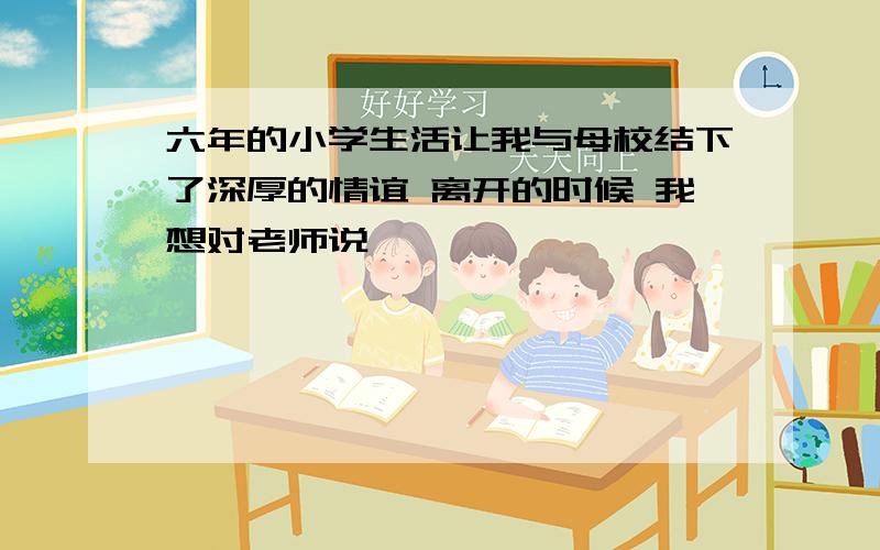 六年的小学生活让我与母校结下了深厚的情谊 离开的时候 我想对老师说