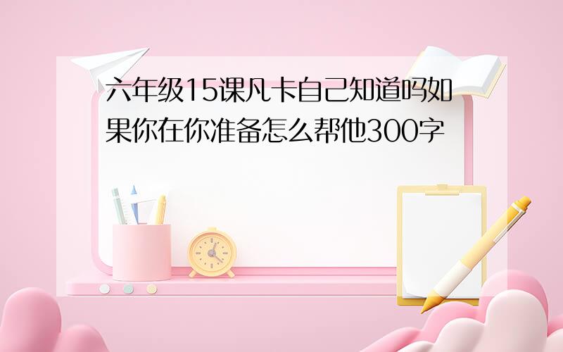 六年级15课凡卡自己知道吗如果你在你准备怎么帮他300字