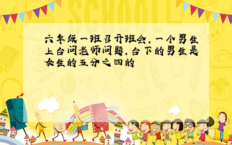 六年级一班召开班会,一个男生上台问老师问题,台下的男生是女生的五分之四的