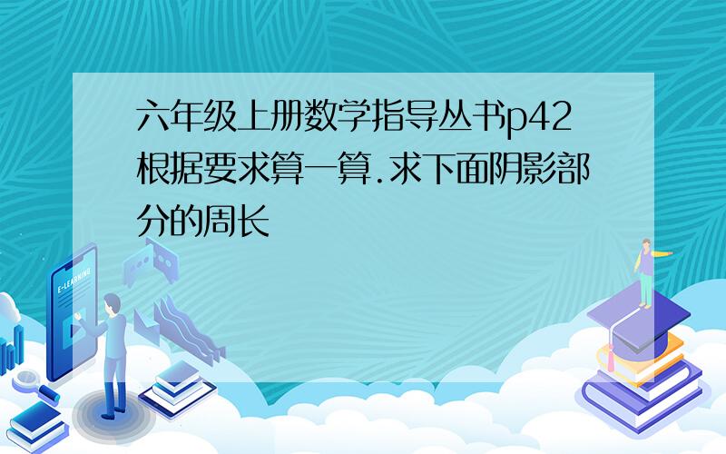 六年级上册数学指导丛书p42根据要求算一算.求下面阴影部分的周长