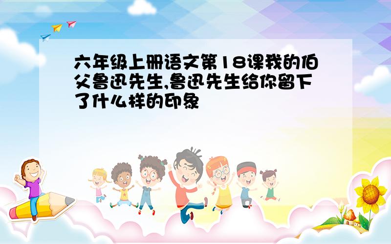 六年级上册语文第18课我的伯父鲁迅先生,鲁迅先生给你留下了什么样的印象