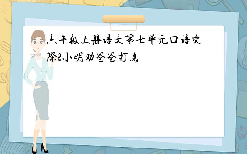 六年级上册语文第七单元口语交际2小明劝爸爸打鸟