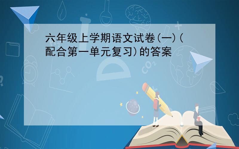 六年级上学期语文试卷(一)(配合第一单元复习)的答案