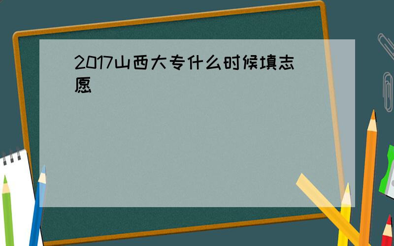 2017山西大专什么时候填志愿