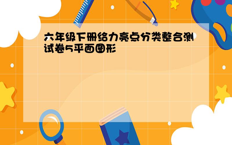 六年级下册给力亮点分类整合测试卷5平面图形