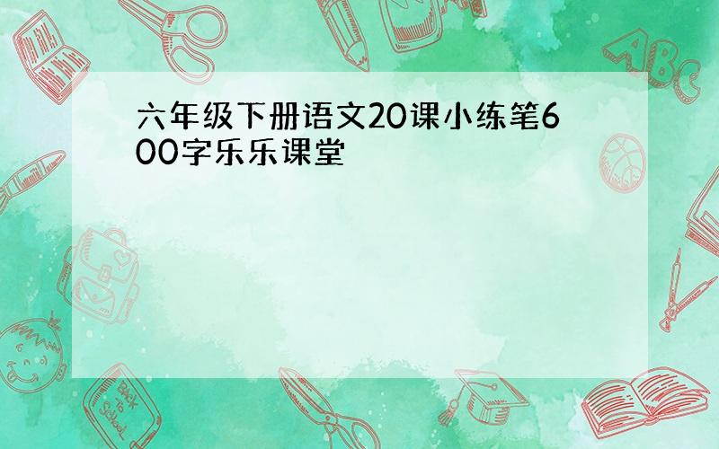 六年级下册语文20课小练笔600字乐乐课堂