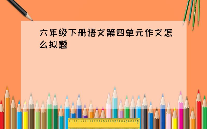 六年级下册语文第四单元作文怎么拟题