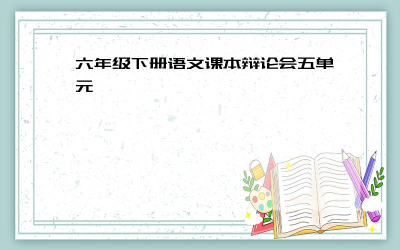 六年级下册语文课本辩论会五单元