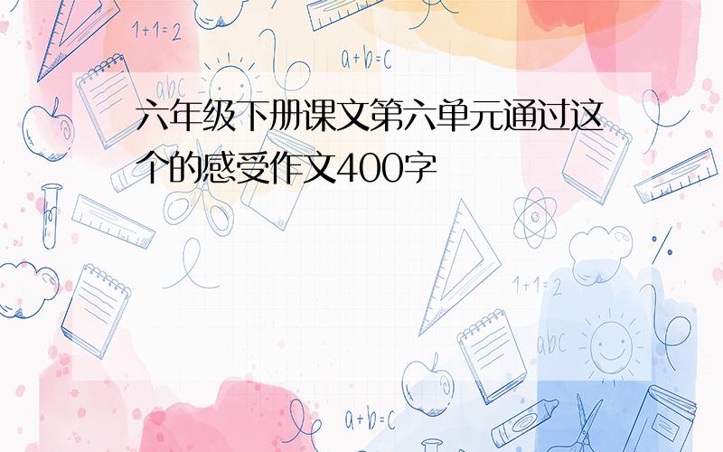 六年级下册课文第六单元通过这个的感受作文400字