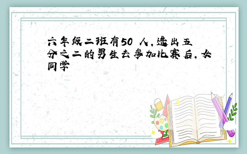 六年级二班有50 人,选出五分之二的男生去参加比赛后,女同学